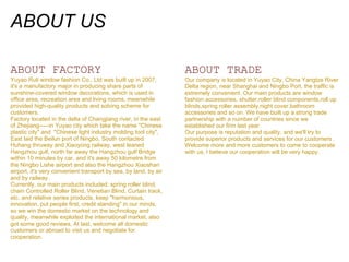 ABOUT US

ABOUT FACTORY                                                     ABOUT TRADE
Yuyao Ruli window fashion Co., Ltd was built up in 2007,          Our company is located in Yuyao City, China Yangtze River
it's a manufactory major in producing share parts of              Delta region, near Shanghai and Ningbo Port, the traffic is
sunshine-covered window decorations, which is used in             extremely convenient. Our main products are window
office area, recreation area and living rooms, meanwhile          fashion accessories, shutter,roller blind components,roll up
provided high-quality products and solving scheme for             blinds,spring roller assembly,night cover,bathroom
customers.                                                        accessories and so on. We have built up a strong trade
Factory located in the delta of Changjiang river, in the east     partnership with a number of countries since we
of Zhejiang-----in Yuyao city which take the name "Chinese        established our firm last year.
plastic city" and "Chinese light industry molding tool city",     Our purpose is reputation and quality, and we'll try to
East laid the Beilun port of Ningbo, South contacted              provide superior products and services for our customers .
Huhang thruway and Xiaoyong railway, west leaned                  Welcome more and more customers to come to cooperate
Hangzhou gulf, north far away the Hangzhou gulf Bridge            with us, I believe our cooperation will be very happy.
within 10 minutes by car, and it's away 50 kilometre from
the Ningbo Lishe airport and also the Hangzhou Xiaoshan
airport, it's very convenient transport by sea, by land, by air
and by railway.
Currently, our main products included: spring roller blind,
chain Controlled Roller Blind, Venetian Blind, Curtain track,
etc. and relative series products, keep "harmonious,
innovation, put people first, credit standing" in our minds,
so we win the domestic market on the technology and
quality, meanwhile exploited the international market, also
got some good reviews, At last, welcome all domestic
customers or abroad to visit us and negotiate for
cooperation.
 