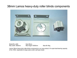 38mm Lamos heavy-duty roller blinds components




 Model:RL-L38C               Size:38mm
 Max width: 3000mm           Max height:10000mm           Max lift:16kg

 Lamos 38mm heavy-duty roller blinds components is our new product, It's super-load-bearing capacity
 of the 16KG. Applicable to large-scale curtain wall type shade.
 