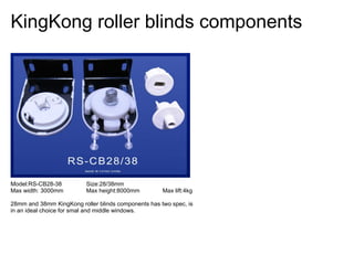 KingKong roller blinds components




Model:RS-CB28-38          Size:28/38mm
Max width: 3000mm         Max height:8000mm          Max lift:4kg

28mm and 38mm KingKong roller blinds components has two spec, is
in an ideal choice for smal and middle windows.
 