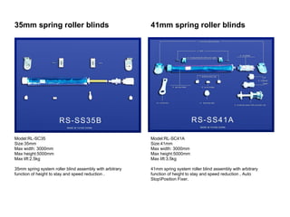 35mm spring roller blinds                                 41mm spring roller blinds




Model:RL-SC35                                             Model:RL-SC41A
Size:35mm                                                 Size:41mm
Max width: 3000mm                                         Max width: 3000mm
Max height:5000mm                                         Max height:5000mm
Max lift:2.5kg                                            Max lift:3.5kg

35mm spring system roller blind assembly with arbitrary   41mm spring system roller blind assembly with arbitrary
function of height to stay and speed reduction .          function of height to stay and speed reduction , Auto
                                                          StopPosition Fixer.
 