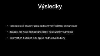 Výsledky
• facebookové skupiny jsou podceňovaný nástroj komunikace

• zásadní roli hraje rámcování zpráv, nikoli zprávy samotné

• information bubbles jsou spíše hodnotové bubliny
 