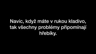 Navíc, když máte v rukou kladivo,
tak všechny problémy připomínají
hřebíky.
 