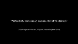 –Hans-Georg Gadamer (možná, nikdy se mi nepovedlo najít, kdo to řekl)
“Pochopit větu znamená najít otázku na kterou byla odpovědí.”
 
