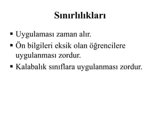 Sınırlılıkları 
 Uygulaması zaman alır. 
 Ön bilgileri eksik olan öğrencilere 
uygulanması zordur. 
 Kalabalık sınıflara uygulanması zordur. 
 