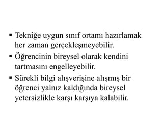  Tekniğe uygun sınıf ortamı hazırlamak 
her zaman gerçekleşmeyebilir. 
 Öğrencinin bireysel olarak kendini 
tartmasını engelleyebilir. 
 Sürekli bilgi alışverişine alışmış bir 
öğrenci yalnız kaldığında bireysel 
yetersizlikle karşı karşıya kalabilir. 
 