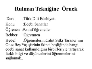 Rulman Tekniğine Örnek 
Ders :Türk Dili Edebiyatı 
Konu :Edebi Sanatlar 
Öğrenen :9.sınıf öğrenciler 
Rehber :Öğretmen 
Hedef :Öğrencilerin,Cahit Sıtkı Tarancı’nın 
Otuz Beş Yaş şiirinin ikinci beşliğinde hangi 
edebi sanat kullanıldığını birbirleriyle tartışarak 
farklı bilgi ve düşüncelerini öğrenmelerini 
sağlamak.. 
 