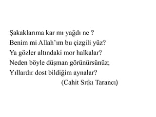 Şakaklarıma kar mı yağdı ne ? 
Benim mi Allah’ım bu çizgili yüz? 
Ya gözler altındaki mor halkalar? 
Neden böyle düşman görünürsünüz; 
Yıllardır dost bildiğim aynalar? 
(Cahit Sıtkı Tarancı) 
 