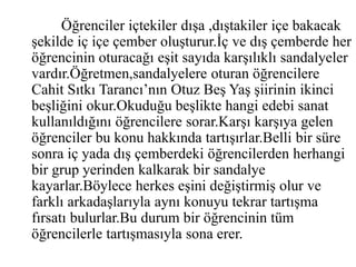 Öğrenciler içtekiler dışa ,dıştakiler içe bakacak 
şekilde iç içe çember oluşturur.İç ve dış çemberde her 
öğrencinin oturacağı eşit sayıda karşılıklı sandalyeler 
vardır.Öğretmen,sandalyelere oturan öğrencilere 
Cahit Sıtkı Tarancı’nın Otuz Beş Yaş şiirinin ikinci 
beşliğini okur.Okuduğu beşlikte hangi edebi sanat 
kullanıldığını öğrencilere sorar.Karşı karşıya gelen 
öğrenciler bu konu hakkında tartışırlar.Belli bir süre 
sonra iç yada dış çemberdeki öğrencilerden herhangi 
bir grup yerinden kalkarak bir sandalye 
kayarlar.Böylece herkes eşini değiştirmiş olur ve 
farklı arkadaşlarıyla aynı konuyu tekrar tartışma 
fırsatı bulurlar.Bu durum bir öğrencinin tüm 
öğrencilerle tartışmasıyla sona erer. 

