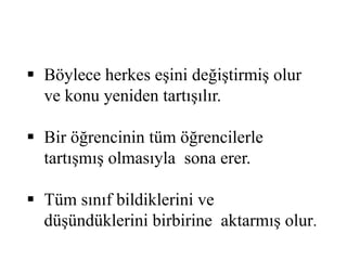  Böylece herkes eşini değiştirmiş olur 
ve konu yeniden tartışılır. 
 Bir öğrencinin tüm öğrencilerle 
tartışmış olmasıyla sona erer. 
 Tüm sınıf bildiklerini ve 
düşündüklerini birbirine aktarmış olur. 
 