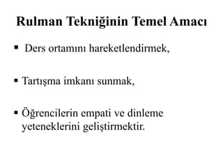 Rulman Tekniğinin Temel Amacı 
 Ders ortamını hareketlendirmek, 
 Tartışma imkanı sunmak, 
 Öğrencilerin empati ve dinleme 
yeteneklerini geliştirmektir. 
 