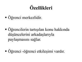 Özellikleri 
 Öğrenci merkezlidir. 
 Öğrencilerin tartışılan konu hakkında 
düşüncelerini arkadaşlarıyla 
paylaşmasını sağlar. 
 Öğrenci -öğrenci etkileşimi vardır. 
 