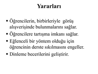Yararları 
 Öğrencilerin, birbirleriyle görüş 
alışverişinde bulunmalarını sağlar. 
 Öğrencilere tartışma imkanı sağlar. 
 Eğlenceli bir yöntem olduğu için 
öğrencinin derste sıkılmasını engeller. 
 Dinleme becerilerini geliştirir. 
 