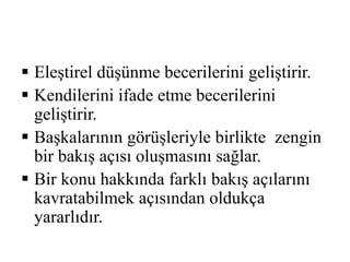  Eleştirel düşünme becerilerini geliştirir. 
 Kendilerini ifade etme becerilerini 
geliştirir. 
 Başkalarının görüşleriyle birlikte zengin 
bir bakış açısı oluşmasını sağlar. 
 Bir konu hakkında farklı bakış açılarını 
kavratabilmek açısından oldukça 
yararlıdır. 
 