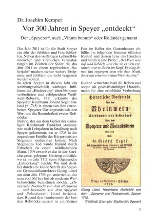 Dr. Joachim Kemper
   Vor 300 Jahren in Speyer „entdeckt“
  Der „Speyerer“, auch „Vinum bonum“ oder Ruländer genannt

Das Jahr 2011 ist für die Stadt Speyer      Fass im Keller des Gartenhauses ab-
ein Jahr der Jubiläen und Feierlichkei-     füllte. Im folgenden Sommer öffneten
ten. Neben den vielfältigen kulturell-hi-   Ruland und dessen Frau das Fässchen
storischen und kirchlichen Veranstal-       und nahmen eine Probe: „Der Wein war
tungen im Zeichen der Salier, die das       süß und lieblich, und ehe sie es sich ver-
Jahr 2011 zu einem regelrechten „Sa-        sahen, war er ihnen im Kopf. Es mag ih-
lierjahr“ machen, stehen weitere Ereig-     nen fast ergangen seyn wie dem Noah,
nisse und Jubiläen, die nicht vergessen     da er das erstemal seinen Wein kostete.“
werden sollten.
So feiert Speyer in diesem Jahr ein         Ruland vermehrte bald die Reben und
weinbaugeschichtlich wichtiges Jubi-        sorgte als geschäftstüchtiger Handels-
läum: die „Entdeckung“ einer bis heute      mann für eine erhebliche Verbreitung
verbreiteten und erfolgreichen Weiß-
wein-Rebsorte. 1711 erkannte der
Speyerer Kaufmann Johann Seger Ru-
land († 1745) in einem von ihm erwor-
benen Speyerer Gartengrundstück den
Wert und die Besonderheit zweier Reb-
stöcke.
Ruland, der aus dem Gebiet der dama-
ligen Reichsstadt Frankfurt stammte,
war nach Lehrjahren in Straßburg nach
Speyer gekommen, wo er 1705 in die
angesehene Familie des Bürgermeisters
Stegmann einheiraten konnte. Nach
Stegmanns Tod wurde Ruland durch
Erbschaft zu einem wohlhabenden
Mann. 1709 erwarb er das in der Strei-
chergasse gelegene Gartengrundstück,
wo er im Jahr 1711 seine folgenreiche
„Entdeckung“ machte. Wir sind darü-
ber durch eine kleine Schrift des Speye-
rer Gymnasialkonrektors Georg Litzel
aus dem Jahr 1758 gut unterrichtet, die
man vom Stil her fast als moderne Wer-
bebroschüre bezeichnen möchte: „Hi-
storische Nachricht von dem Rheinwein
… und besonders von dem Speyerer            Georg Litzel, Historische Nachricht von
und Rulandswein“. Litzel berichtet,         dem…Speyerer und Rulandswein, Speyer
dass Ruland den Traubenmost der bei-        1758.
den Rebstöcke separat in ein kleines          (Titelblatt, Exemplar Stadtarchiv Speyer)

                                                                                     5
 