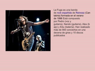 La Fuga es una banda
de rock española de Reinosa (Can
tabria) formada en el verano
de 1996​ Está compuesto
por Pedro (voz y
guitarra), Nando (guitarra), Alex (b
ajo) y Edu (batería). Han realizado
más de 900 conciertos en una
decena de giras y 10 discos
publicados
 