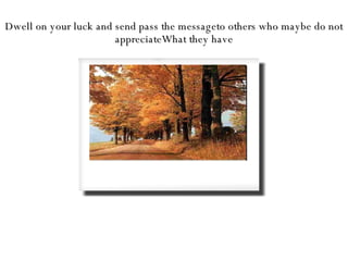 Dwell on your luck and send pass the messageto others who maybe do not appreciateWhat they have 