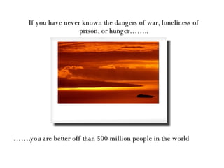 If you have never known the dangers of war, loneliness of prison, or hunger…….. …… .you are better off than 500 million people in the world 