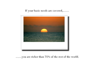 If your basic needs are covered,…… …… you are richer than 75% of the rest of the world. 