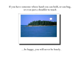If you have someone whose hand you can hold, or can hug, or even just a shoulder to touch … be happy, you will never be lonely. 