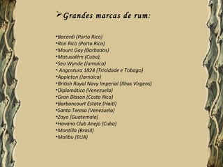 Grandes marcas de rum :

•Bacardi (Porto Rico)
•Ron Rico (Porto Rico)
•Mount Gay (Barbados)
•Matusalém (Cuba),
•Sea Wynde (Jamaica)
• Angostura 1824 (Trinidade e Tobago)
•Appleton (Jamaica)
•British Royal Navy Imperial (Ilhas Virgens)
•Diplomático (Venezuela)
•Gran Blason (Costa Rica)
•Barbancourt Estate (Haiti)
•Santa Teresa (Venezuela)
•Zaya (Guatemala)
•Havana Club Anejo (Cuba)
•Montilla (Brasil)
•Malibu (EUA)
 