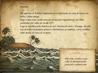 História:

Há registros de bebidas originarias da fermentação da cana de açúcar na
índia e china antiga.
Mais o rum como conhecemos foi produzido originalmente nas ilhas
caribenhas por volta do século XVI.
Logo se espalhou pela America do sul, America do norte e Europa, seu alto
teor alcoólico encorajava piratas e marinheiros ao combate, servia também
como moeda de troca de escravos.




                                              Não Cuba, acredita-se que
                                              a ilha de Barbados tenha
                                              produzido o primeiro rum.
 