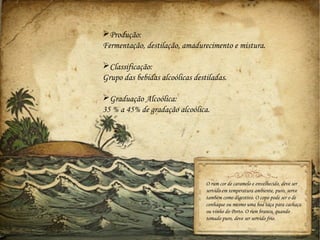 Produção:
Fermentação, destilação, amadurecimento e mistura.

Classificação:
Grupo das bebidas alcoólicas destiladas.

Graduação Alcoólica:
35 % a 45% de gradação alcoólica.




                                 O rum cor de caramelo e envelhecido, deve ser
                                 servido em temperatura ambiente, puro, serve
                                 também como digestivo. O copo pode ser o de
                                 conhaque ou mesmo uma boa taça para cachaça
                                 ou vinho do Porto. O rum branco, quando
                                 tomado puro, deve ser servido frio.
 
