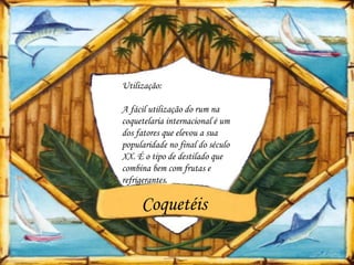 Utilização:

A fácil utilização do rum na
coquetelaria internacional é um
dos fatores que elevou a sua
popularidade no final do século
XX. É o tipo de destilado que
combina bem com frutas e
refrigerantes.

     Coquetéis
 