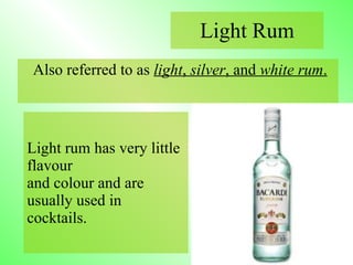 Also referred to as  light ,  silver , and  white rum .   Light Rum Light rum has very little flavour  and colour and are usually used in  cocktails. 
