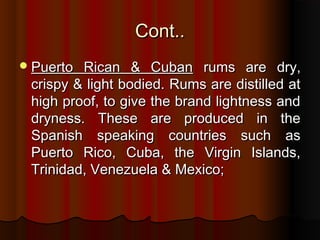 Cont..Cont..
Puerto Rican & CubanPuerto Rican & Cuban rums are dry,rums are dry,
crispy & light bodied. Rums are distilled atcrispy & light bodied. Rums are distilled at
high proof, to give the brand lightness andhigh proof, to give the brand lightness and
dryness. These are produced in thedryness. These are produced in the
Spanish speaking countries such asSpanish speaking countries such as
Puerto Rico, Cuba, the Virgin Islands,Puerto Rico, Cuba, the Virgin Islands,
Trinidad, Venezuela & Mexico;Trinidad, Venezuela & Mexico;
 