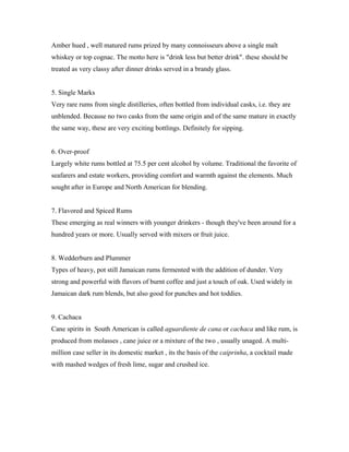 Amber hued , well matured rums prized by many connoisseurs above a single malt 
whiskey or top cognac. The motto here is "drink less but better drink". these should be 
treated as very classy after dinner drinks served in a brandy glass. 
5. Single Marks 
Very rare rums from single distilleries, often bottled from individual casks, i.e. they are 
unblended. Because no two casks from the same origin and of the same mature in exactly 
the same way, these are very exciting bottlings. Definitely for sipping. 
6. Over-proof 
Largely white rums bottled at 75.5 per cent alcohol by volume. Traditional the favorite of 
seafarers and estate workers, providing comfort and warmth against the elements. Much 
sought after in Europe and North American for blending. 
7. Flavored and Spiced Rums 
These emerging as real winners with younger drinkers - though they've been around for a 
hundred years or more. Usually served with mixers or fruit juice. 
8. Wedderburn and Plummer 
Types of heavy, pot still Jamaican rums fermented with the addition of dunder. Very 
strong and powerful with flavors of burnt coffee and just a touch of oak. Used widely in 
Jamaican dark rum blends, but also good for punches and hot toddies. 
9. Cachaca 
Cane spirits in South American is called aguardiente de cana or cachaca and like rum, is 
produced from molasses , cane juice or a mixture of the two , usually unaged. A multi-million 
case seller in its domestic market , its the basis of the caiprinha, a cocktail made 
with mashed wedges of fresh lime, sugar and crushed ice. 
 