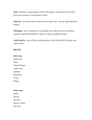 India - Relatively young industry (1950's). The majority is produced for the Armed 
forces who consume in vast quantities in India. 
Indonesia - Java makes Batavia Arak from local sugar cane - very dry, light bodied and 
fragrant. 
Martinique - Has a reputation for rich, pungent rums. Made by the pot still method 
generally. popular brands Rhum St. James, La Mauny and Rhum Clement 
South America - some of these countries produce a rather harsh spirit from sugar cane, 
called cachaca. 
BRANDS 
Dark rums 
Barbancourt 
Myers 
Captain Morgan 
Lambs Navy 
Appleton 
Mount Gay 
Woods 
Hansen 
White rums 
Barilla 
Bacardi 
Ron Rico 
Rhum St. James 
Dry Cane 
 