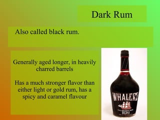 Also called black rum.
Generally aged longer, in heavily
charred barrels
Has a much stronger flavor than
either light or gold rum, has a
spicy and caramel flavour
Dark Rum
 