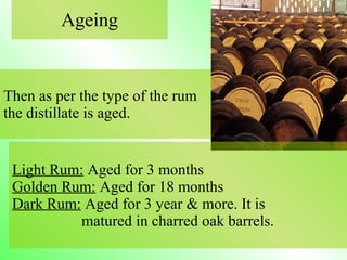 Then as per the type of the rum
the distillate is aged.
Ageing
Light Rum: Aged for 3 months
Golden Rum: Aged for 18 months
Dark Rum: Aged for 3 year & more. It is
matured in charred oak barrels.
 
