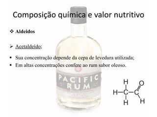 Composição química e valor nutritivo
 Aldeidos
 Acetaldeído;
 Sua concentração depende da cepa de levedura utilizada;
 Em altas concentrações confere ao rum sabor oleoso.
 