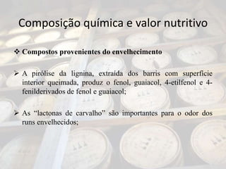 Composição química e valor nutritivo
 Compostos provenientes do envelhecimento
 A pirólise da lignina, extraída dos barris com superfície
interior queimada, produz o fenol, guaiacol, 4-etilfenol e 4-
fenilderivados de fenol e guaiacol;
 As “lactonas de carvalho” são importantes para o odor dos
runs envelhecidos;
 