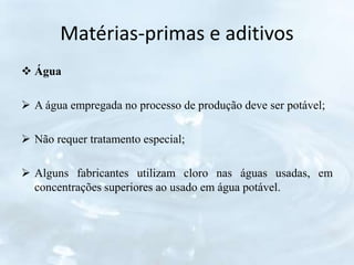 Matérias-primas e aditivos
 Água
 A água empregada no processo de produção deve ser potável;
 Não requer tratamento especial;
 Alguns fabricantes utilizam cloro nas águas usadas, em
concentrações superiores ao usado em água potável.
 