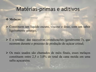 Matérias-primas e aditivos
 Melaços
 Constituem um líquido escuro, viscoso e doce, com um sabor
ligeiramente amargo;
 É o resíduo das sucessivas cristalizações (geralmente 3), que
ocorrem durante o processo de produção do açúcar cristal;
 Os mais usados são chamados de méis finais, esses melaços
constituem entre 2,5 e 3,0% do total da cana moída em uma
safra açucareira.
 