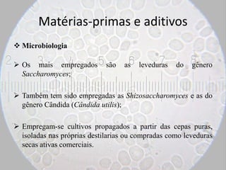 Matérias-primas e aditivos
 Microbiologia
 Os mais empregados são as leveduras do gênero
Saccharomyces;
 Também tem sido empregadas as Shizosaccharomyces e as do
gênero Cândida (Cândida utilis);
 Empregam-se cultivos propagados a partir das cepas puras,
isoladas nas próprias destilarias ou compradas como leveduras
secas ativas comerciais.
 