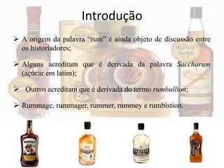 Introdução
 A origem da palavra “rum” é ainda objeto de discussão entre
os historiadores;
 Alguns acreditam que é derivada da palavra Saccharum
(açúcar em latim);
 Outros acreditam que é derivada do termo rumbullion;
 Rummage, rummager, rummer, rummey e rumbistion.
 