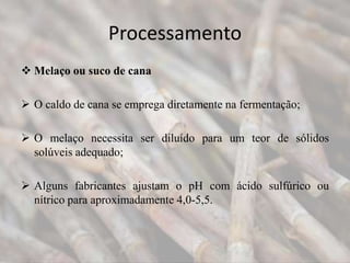 Processamento
 Melaço ou suco de cana
 O caldo de cana se emprega diretamente na fermentação;
 O melaço necessita ser diluído para um teor de sólidos
solúveis adequado;
 Alguns fabricantes ajustam o pH com ácido sulfúrico ou
nítrico para aproximadamente 4,0-5,5.
 