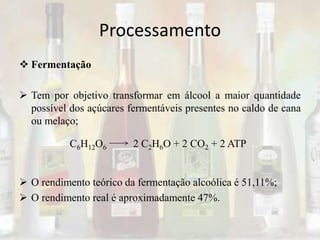 Processamento
 Fermentação
 Tem por objetivo transformar em álcool a maior quantidade
possível dos açúcares fermentáveis presentes no caldo de cana
ou melaço;
 O rendimento teórico da fermentação alcoólica é 51,11%;
 O rendimento real é aproximadamente 47%.
C6H12O6 2 C2H6O + 2 CO2 + 2 ATP
 