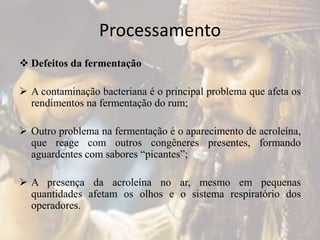 Processamento
 Defeitos da fermentação
 A contaminação bacteriana é o principal problema que afeta os
rendimentos na fermentação do rum;
 Outro problema na fermentação é o aparecimento de acroleína,
que reage com outros congêneres presentes, formando
aguardentes com sabores “picantes”;
 A presença da acroleína no ar, mesmo em pequenas
quantidades afetam os olhos e o sistema respiratório dos
operadores.
 