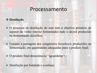 Processamento
 Destilação
 O processo de destilação do rum tem o objetivo primário de
separar do vinho (mosto fermentado) todo o álcool produzido
na fermentação alcoólica;
 Garante a passagem dos congêneres favoráveis produzidos na
fermentação, em quantidades adequadas para o produto final;
 O produto final denomina-se “aguardente”;
 Destilação por batelada e contínua.
 