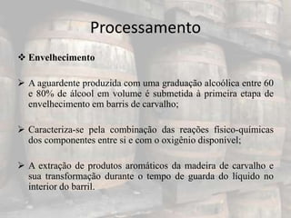 Processamento
 Envelhecimento
 A aguardente produzida com uma graduação alcoólica entre 60
e 80% de álcool em volume é submetida à primeira etapa de
envelhecimento em barris de carvalho;
 Caracteriza-se pela combinação das reações físico-químicas
dos componentes entre si e com o oxigênio disponível;
 A extração de produtos aromáticos da madeira de carvalho e
sua transformação durante o tempo de guarda do líquido no
interior do barril.
 