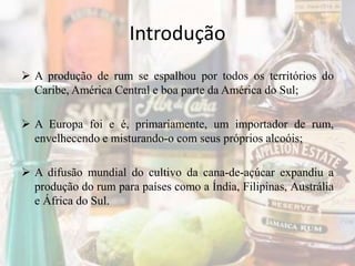Introdução
 A produção de rum se espalhou por todos os territórios do
Caribe, América Central e boa parte da América do Sul;
 A Europa foi e é, primariamente, um importador de rum,
envelhecendo e misturando-o com seus próprios alcoóis;
 A difusão mundial do cultivo da cana-de-açúcar expandiu a
produção do rum para países como a Índia, Filipinas, Austrália
e África do Sul.
 