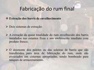 Fabricação do rum final
 Extração dos barris de envelhecimento
 Dois sistemas de extração:
 A extração da quase totalidade do rum envelhecido dos barris
instalados nas estantes fixas e seu enchimento imediato com
produto fresco;
 O desmonte dos paletes ou das soleiras de barris que são
transferidos para área de fabricação do rum, onde são
esvaziados em cisternas apropriadas, sendo bombeado para
tanques de armazenamento.
 