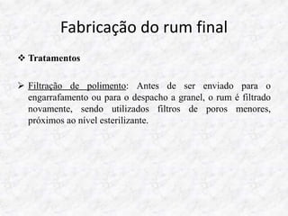 Fabricação do rum final
 Tratamentos
 Filtração de polimento: Antes de ser enviado para o
engarrafamento ou para o despacho a granel, o rum é filtrado
novamente, sendo utilizados filtros de poros menores,
próximos ao nível esterilizante.
 