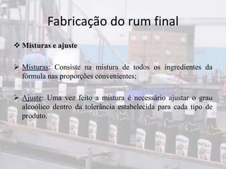 Fabricação do rum final
 Misturas e ajuste
 Misturas: Consiste na mistura de todos os ingredientes da
fórmula nas proporções convenientes;
 Ajuste: Uma vez feito a mistura é necessário ajustar o grau
alcoólico dentro da tolerância estabelecida para cada tipo de
produto.
 