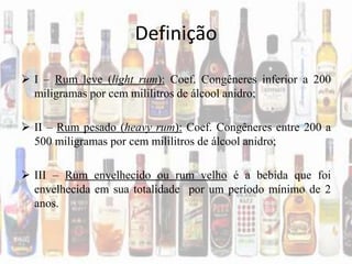 Definição
 I – Rum leve (light rum): Coef. Congêneres inferior a 200
miligramas por cem mililitros de álcool anidro;
 II – Rum pesado (heavy rum): Coef. Congêneres entre 200 a
500 miligramas por cem mililitros de álcool anidro;
 III – Rum envelhecido ou rum velho é a bebida que foi
envelhecida em sua totalidade por um período mínimo de 2
anos.
 