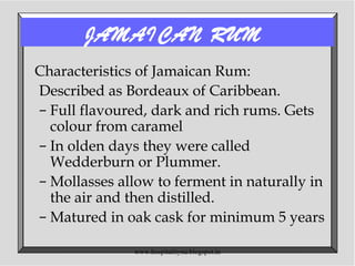 JAMAICAN RUM
Characteristics of Jamaican Rum:
Described as Bordeaux of Caribbean.
– Full flavoured, dark and rich rums. Gets
colour from caramel
– In olden days they were called
Wedderburn or Plummer.
– Mollasses allow to ferment in naturally in
the air and then distilled.
– Matured in oak cask for minimum 5 years
www.hospitalitynu.blogspot.in
 